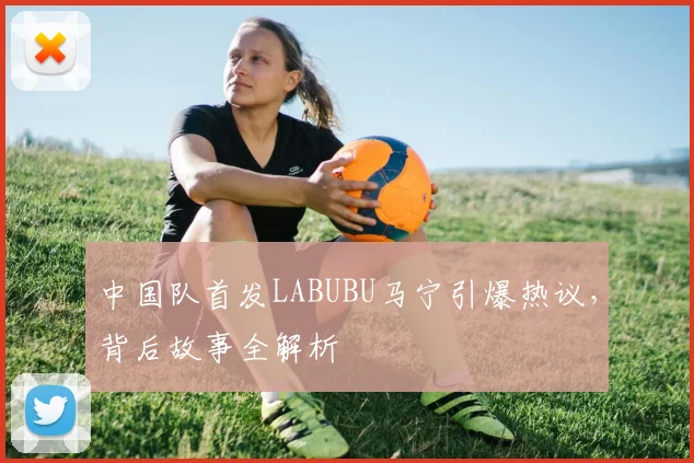 中国队首发LABUBU马宁引爆热议，背后故事全解析