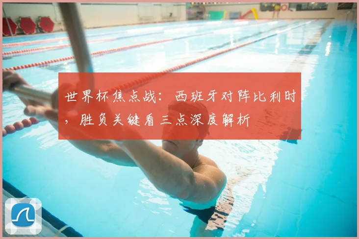 世界杯焦点战：西班牙对阵比利时，胜负关键看三点深度解析