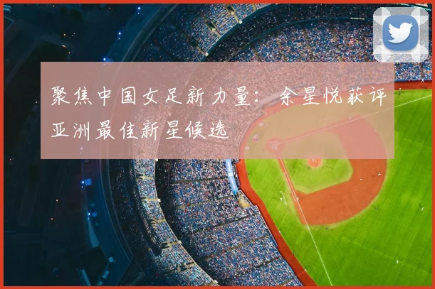 聚焦中国女足新力量：余星悦获评亚洲最佳新星候选