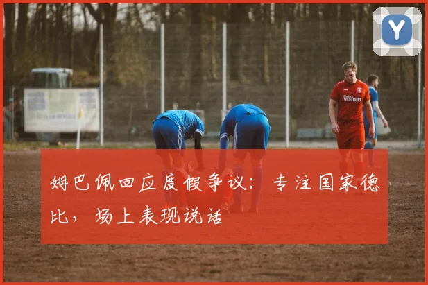 姆巴佩回应度假争议：专注国家德比，场上表现说话