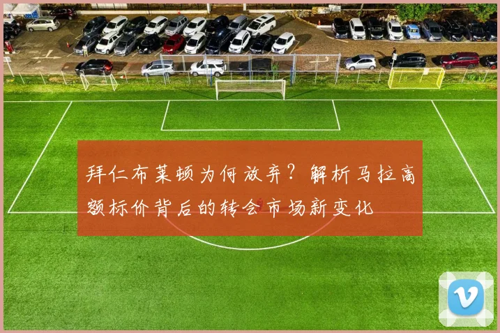 拜仁布莱顿为何放弃？解析马拉高额标价背后的转会市场新变化