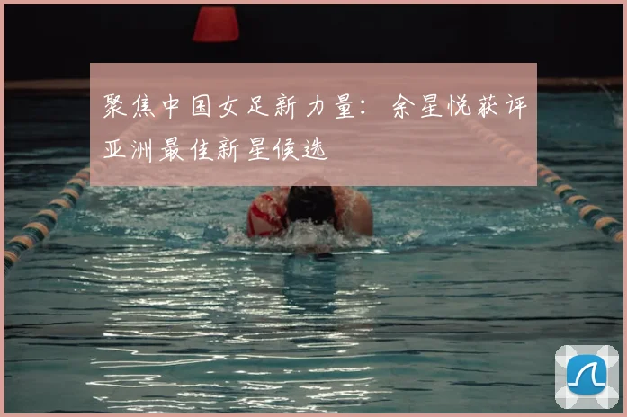聚焦中国女足新力量:余星悦获评亚洲最佳新星候选
