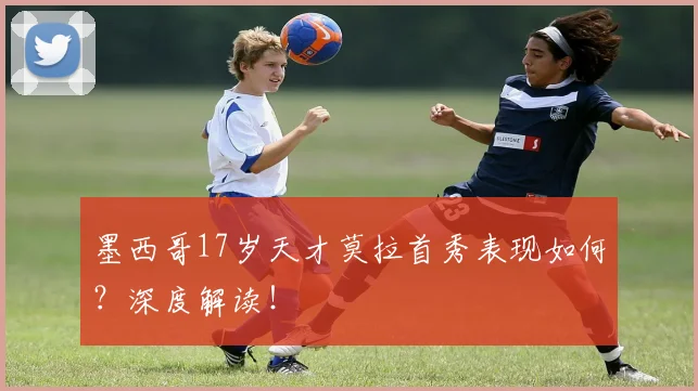 墨西哥17岁天才莫拉首秀表现如何？深度解读！
