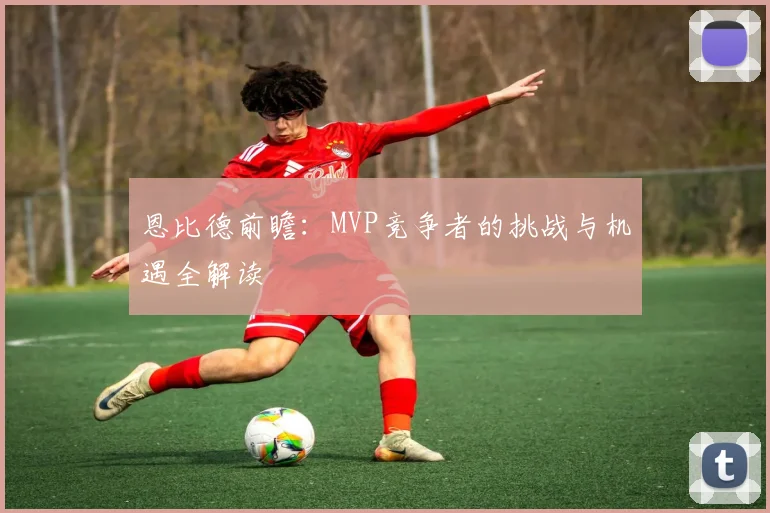 恩比德前瞻：MVP竞争者的挑战与机遇全解读